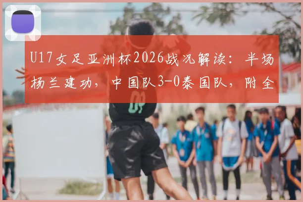 U17女足亚洲杯2026战况解读：半场杨兰建功，中国队3-0泰国队，附全场数据与技术统计一览