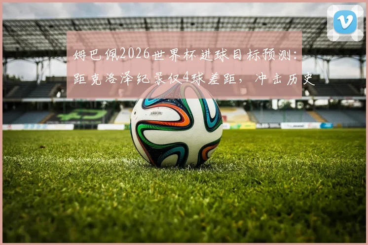 姆巴佩2026世界杯进球目标预测：距克洛泽纪录仅4球差距，冲击历史射手王与金靴双冠可能性分析