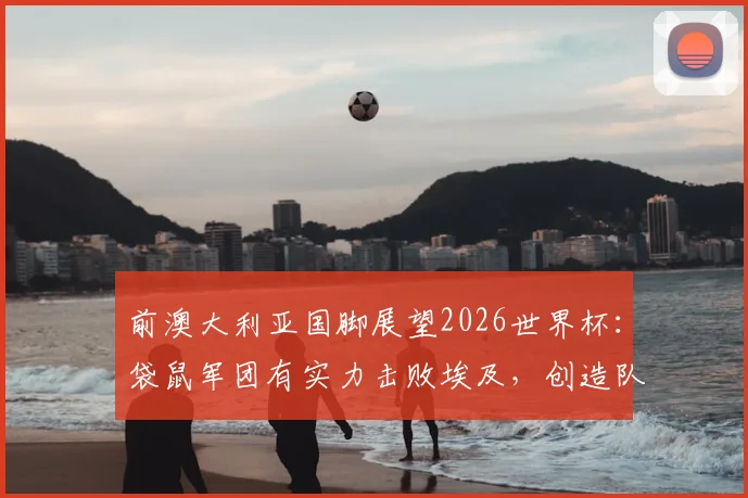 前澳大利亚国脚展望2026世界杯：袋鼠军团有实力击败埃及，创造队史最佳战绩