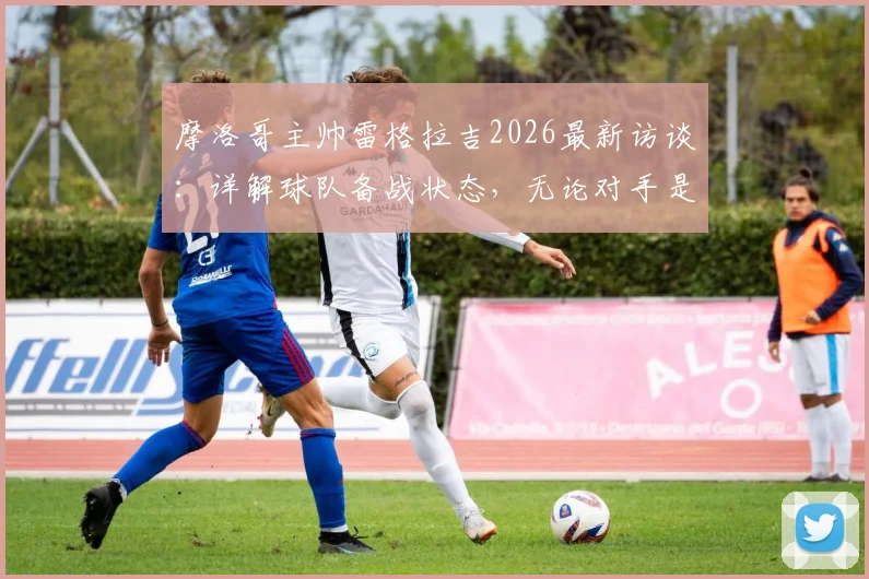 摩洛哥主帅雷格拉吉2026最新访谈：详解球队备战状态，无论对手是谁我们目标就是胜利