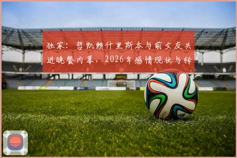 独家:哲凯赖什里斯本与前女友共进晚餐内幕,2026年感情现状与转会传闻全解析