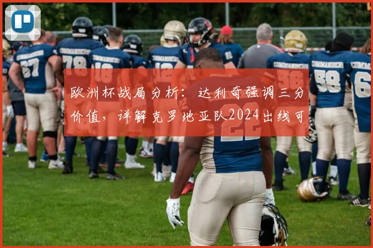 欧洲杯战局分析：达利奇强调三分价值，详解克罗地亚队2024出线可能路径