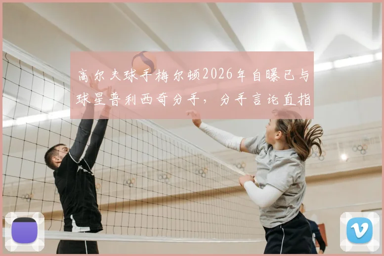 高尔夫球手梅尔顿2026年自曝已与球星普利西奇分手，分手言论直指痛点引热议