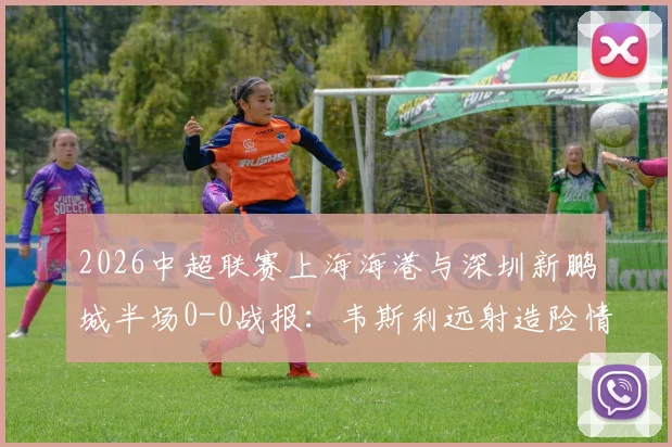 2026中超联赛上海海港与深圳新鹏城半场0-0战报：韦斯利远射造险情，李新翔错失关键得分良机，战术攻防细节一览