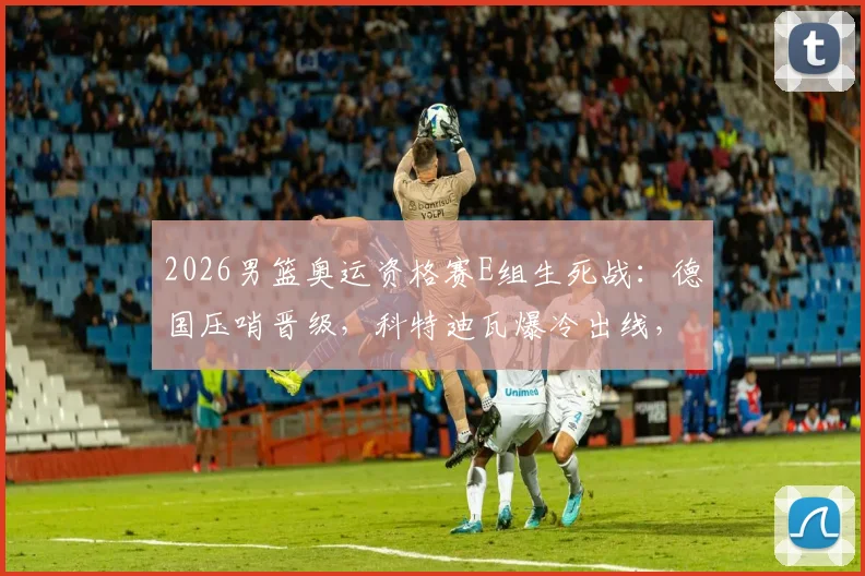 2026男篮奥运资格赛E组生死战:德国压哨晋级,科特迪瓦爆冷出线,厄瓜多尔出局全记录