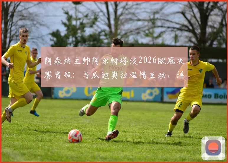 阿森纳主帅阿尔特塔谈2026欧冠决赛晋级:与瓜迪奥拉温情互动,详解对阵西汉姆联的争胜策略与球队备战