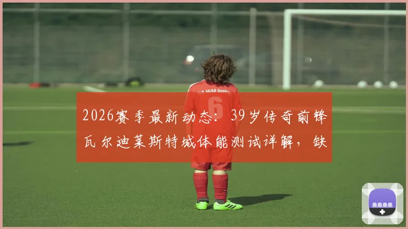 2026赛季最新动态：39岁传奇前锋瓦尔迪莱斯特城体能测试详解，缺席训练原因深度分析