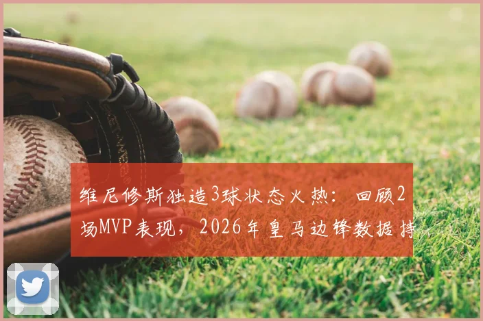 维尼修斯独造3球状态火热:回顾2场MVP表现,2026年皇马边锋数据持续爆发的背后原因分析
