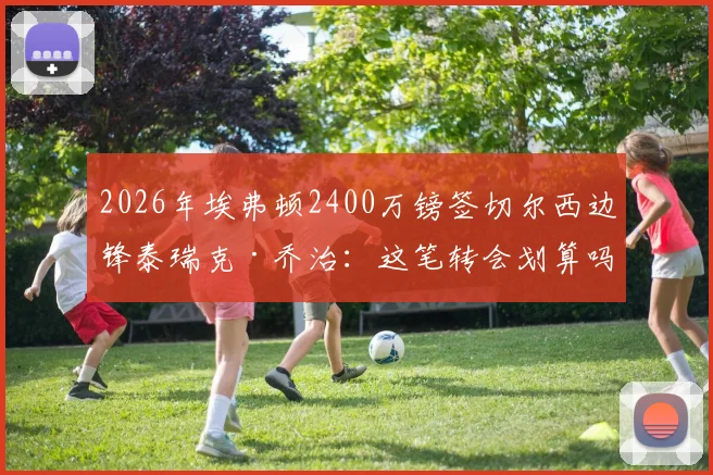 2026年埃弗顿2400万镑签切尔西边锋泰瑞克·乔治：这笔转会划算吗？解读球员特点与战术价值