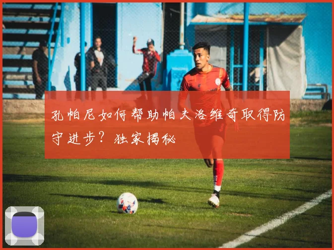 孔帕尼如何帮助帕夫洛维奇取得防守进步？独家揭秘