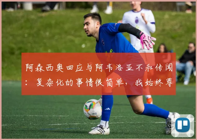 阿森西奥回应与阿韦洛亚不和传闻：复杂化的事情很简单，我始终尊重2026年主帅