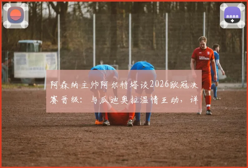 阿森纳主帅阿尔特塔谈2026欧冠决赛晋级:与瓜迪奥拉温情互动,详解对阵西汉姆联的争胜策略与球队备战
