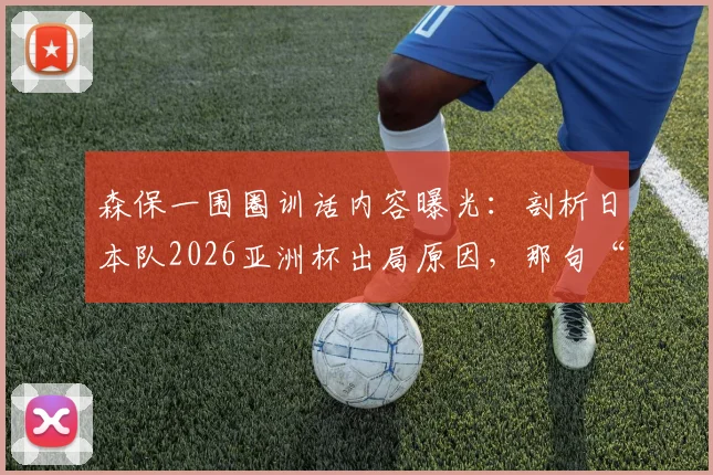 森保一围圈训话内容曝光：剖析日本队2026亚洲杯出局原因，那句“最美风景”的背后深意