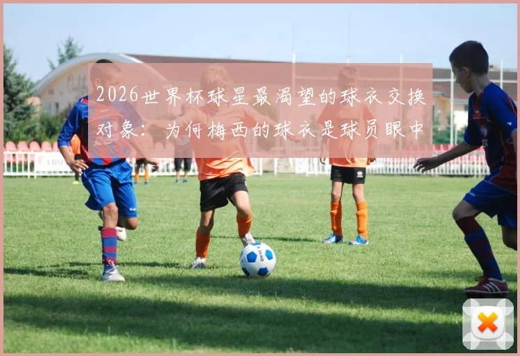 2026世界杯球星最渴望的球衣交换对象：为何梅西的球衣是球员眼中的“圣物”？