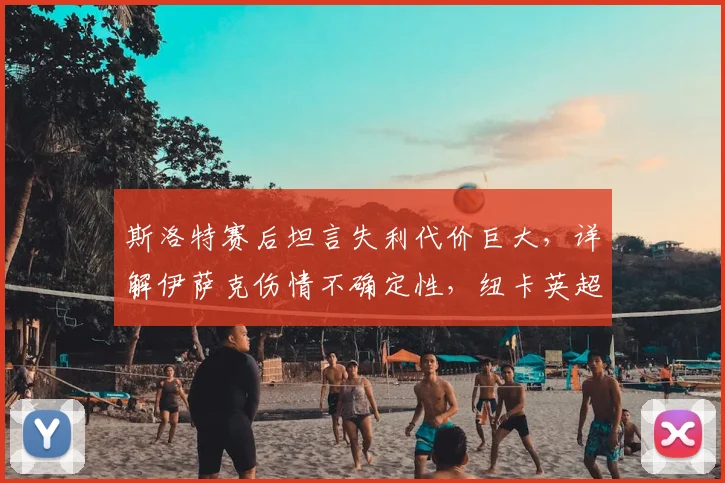 斯洛特赛后坦言失利代价巨大，详解伊萨克伤情不确定性，纽卡英超收官战锋线告急