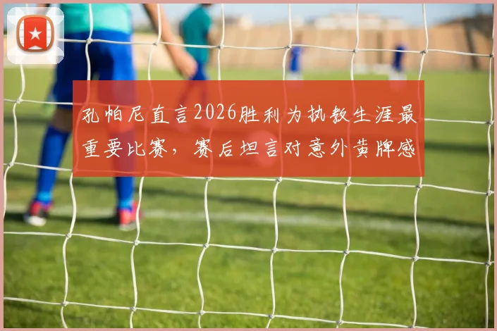 孔帕尼直言2026胜利为执教生涯最重要比赛，赛后坦言对意外黄牌感到惊讶