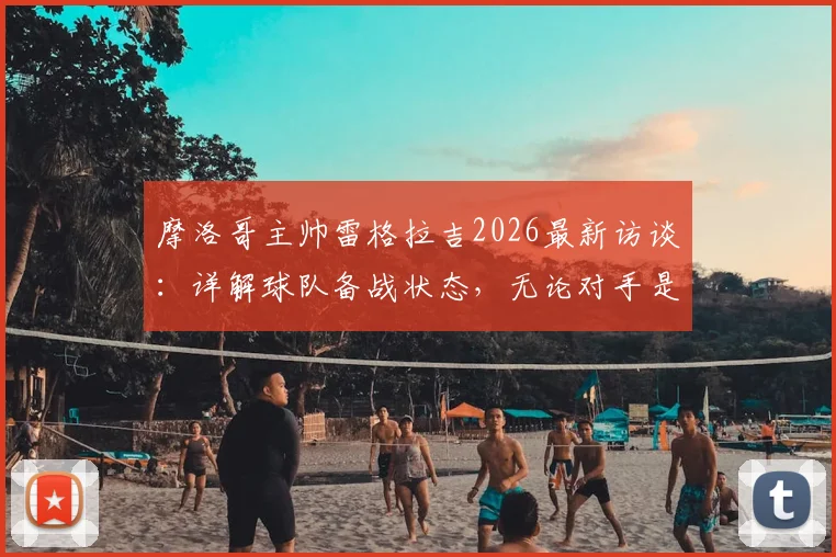 摩洛哥主帅雷格拉吉2026最新访谈：详解球队备战状态，无论对手是谁我们目标就是胜利