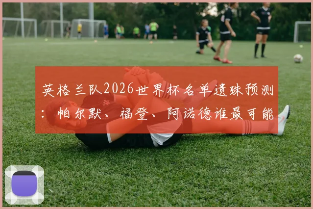 英格兰队2026世界杯名单遗珠预测：帕尔默、福登、阿诺德谁最可能落选，索斯盖特选人标准曝光