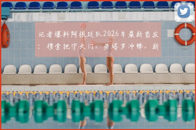 记者爆料阿根廷队2026年最新首发：穆索把守大门，劳塔罗冲锋，新星贾伊担纲右后卫引热议