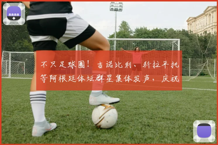 不只足球圈！吉诺比利、科拉平托等阿根廷体坛群星集体发声，庆祝2026国家队史诗逆转
