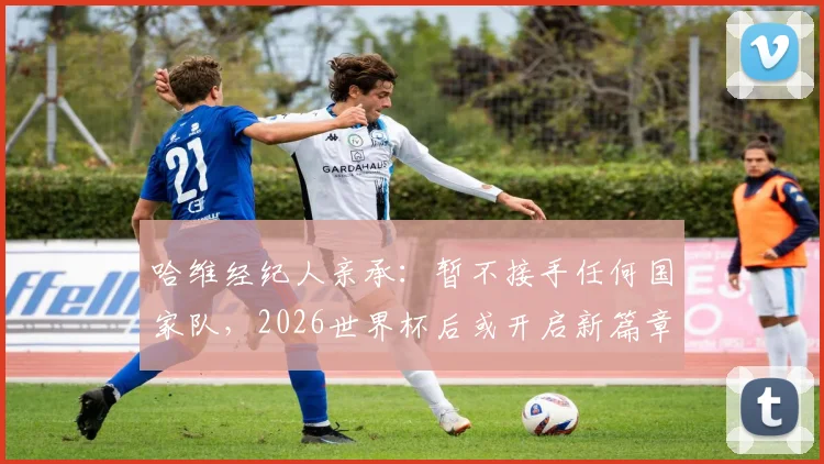 哈维经纪人亲承：暂不接手任何国家队，2026世界杯后或开启新篇章，球迷关注未来去向